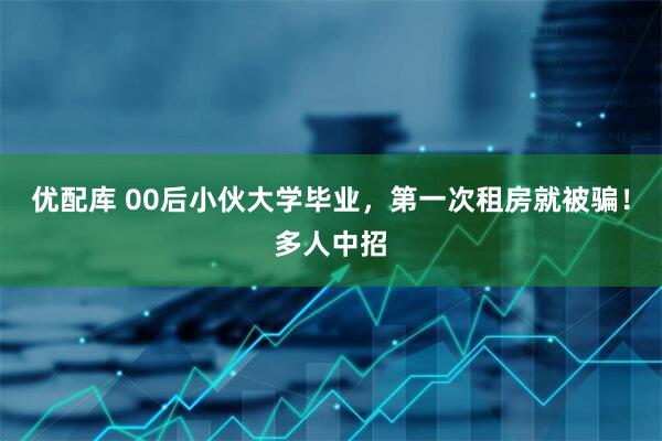 优配库 00后小伙大学毕业，第一次租房就被骗！多人中招