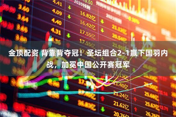 金顶配资 背靠背夺冠！圣坛组合2-1赢下国羽内战，加冕中国公开赛冠军