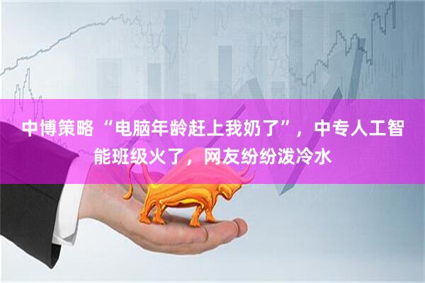 中博策略 “电脑年龄赶上我奶了”，中专人工智能班级火了，网友纷纷泼冷水