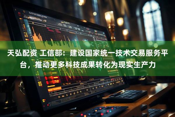 天弘配资 工信部：建设国家统一技术交易服务平台，推动更多科技成果转化为现实生产力