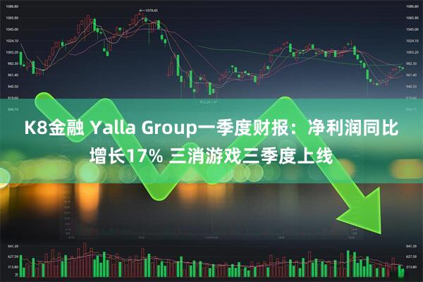 K8金融 Yalla Group一季度财报：净利润同比增长17% 三消游戏三季度上线