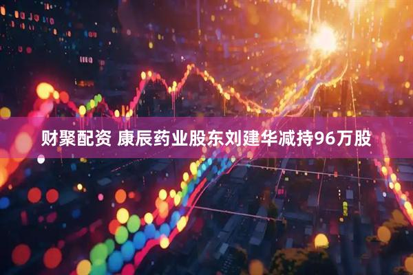 财聚配资 康辰药业股东刘建华减持96万股