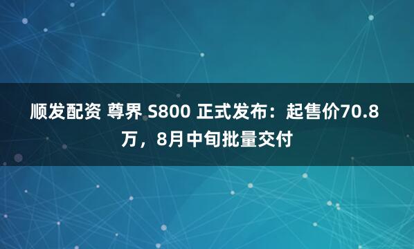 顺发配资 尊界 S800 正式发布：起售价70.8 万，8月中旬批量交付
