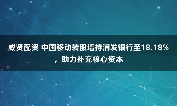 威贤配资 中国移动转股增持浦发银行至18.18%，助力补充核心资本