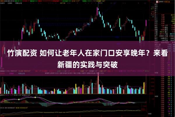 竹演配资 如何让老年人在家门口安享晚年？来看新疆的实践与突破