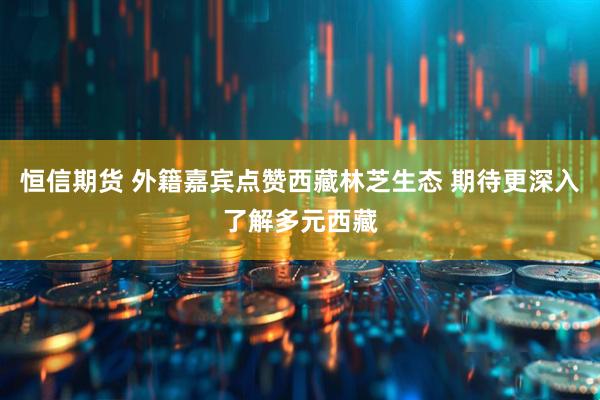 恒信期货 外籍嘉宾点赞西藏林芝生态 期待更深入了解多元西藏