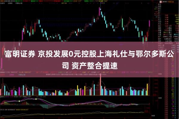 富明证券 京投发展0元控股上海礼仕与鄂尔多斯公司 资产整合提速