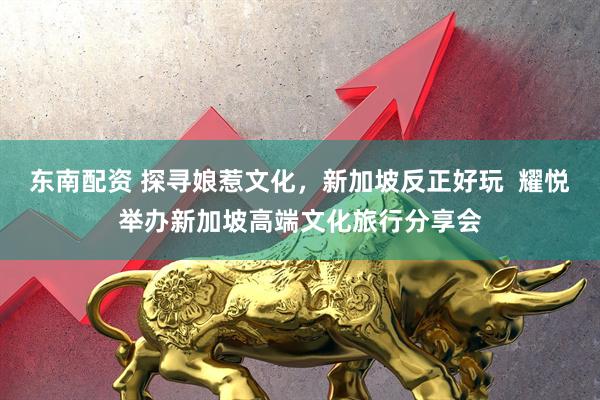 东南配资 探寻娘惹文化，新加坡反正好玩  耀悦举办新加坡高端文化旅行分享会