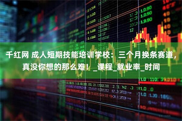 千红网 成人短期技能培训学校：三个月换条赛道，真没你想的那么难！_课程_就业率_时间
