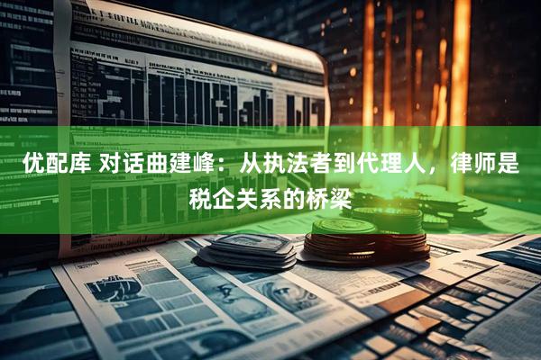 优配库 对话曲建峰：从执法者到代理人，律师是税企关系的桥梁